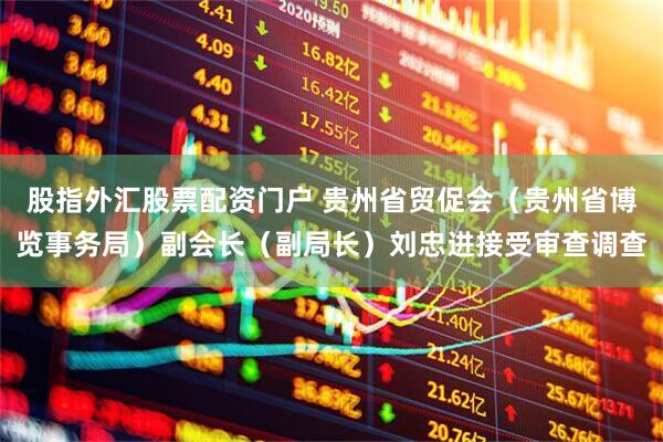 股指外汇股票配资门户 贵州省贸促会（贵州省博览事务局）副会长（副局长）刘忠进接受审查调查