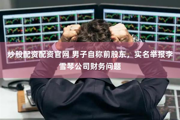 炒股配资配资官网 男子自称前股东，实名举报李雪琴公司财务问题