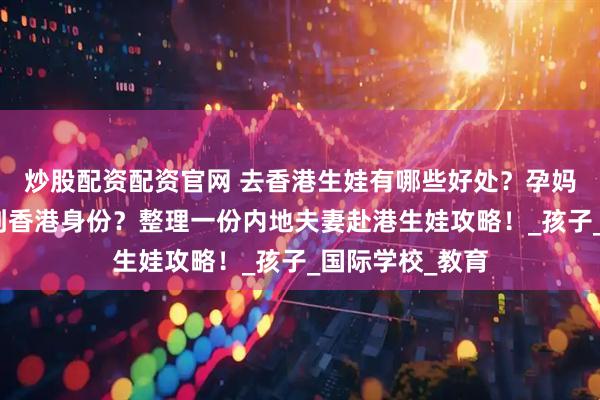 炒股配资配资官网 去香港生娃有哪些好处？孕妈要提前多久拿到香港身份？整理一份内地夫妻赴港生娃攻略！_孩子_国际学校_教育