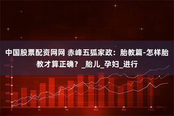 中国股票配资网网 赤峰五狐家政：胎教篇-怎样胎教才算正确？_胎儿_孕妇_进行