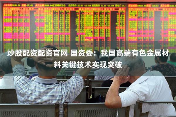 炒股配资配资官网 国资委：我国高端有色金属材料关键技术实现突破