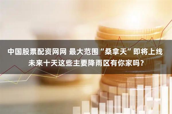 中国股票配资网网 最大范围“桑拿天”即将上线 未来十天这些主要降雨区有你家吗？