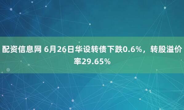 配资信息网 6月26日华设转债下跌0.6%，转股溢价率29.65%