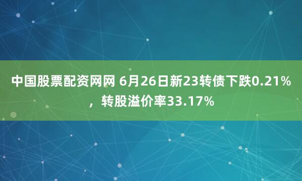 中国股票配资网网 6月26日新23转债下跌0.21%，转股溢价率33.17%