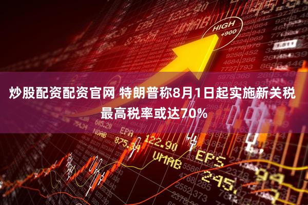 炒股配资配资官网 特朗普称8月1日起实施新关税 最高税率或达70%
