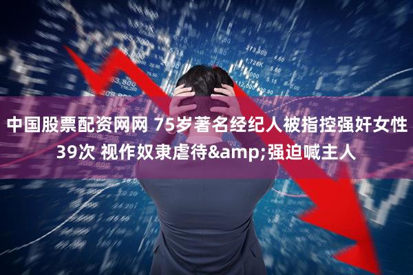 中国股票配资网网 75岁著名经纪人被指控强奸女性39次 视作奴隶虐待&强迫喊主人