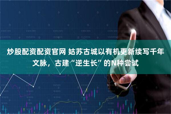 炒股配资配资官网 姑苏古城以有机更新续写千年文脉，古建“逆生长”的N种尝试
