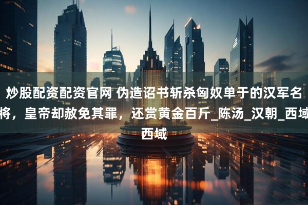 炒股配资配资官网 伪造诏书斩杀匈奴单于的汉军名将，皇帝却赦免其罪，还赏黄金百斤_陈汤_汉朝_西域