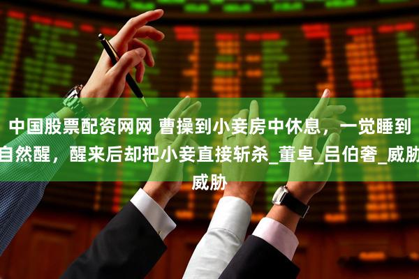 中国股票配资网网 曹操到小妾房中休息，一觉睡到自然醒，醒来后却把小妾直接斩杀_董卓_吕伯奢_威胁