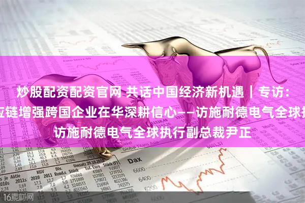 炒股配资配资官网 共话中国经济新机遇｜专访：中国产业链供应链增强跨国企业在华深耕信心——访施耐德电气全球执行副总裁尹正