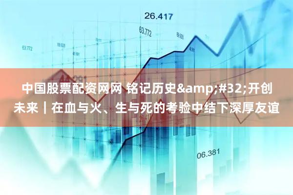 中国股票配资网网 铭记历史&#32;开创未来｜在血与火、生与死的考验中结下深厚友谊