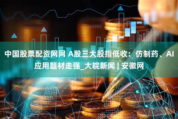 中国股票配资网网 A股三大股指低收：仿制药、AI应用题材走强_大皖新闻 | 安徽网