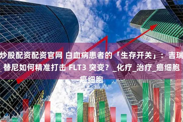 炒股配资配资官网 白血病患者的「生存开关」：吉瑞替尼如何精准打击 FLT3 突变？_化疗_治疗_癌细胞