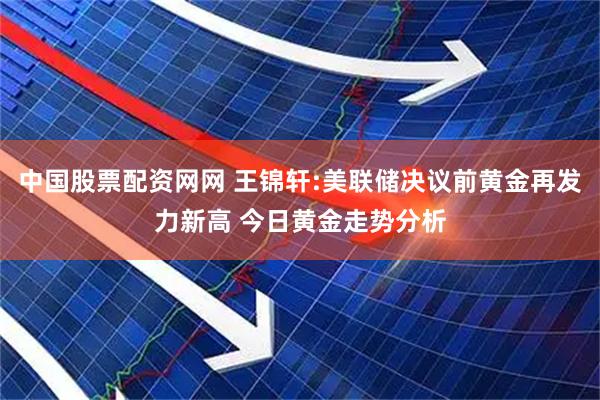 中国股票配资网网 王锦轩:美联储决议前黄金再发力新高 今日黄金走势分析