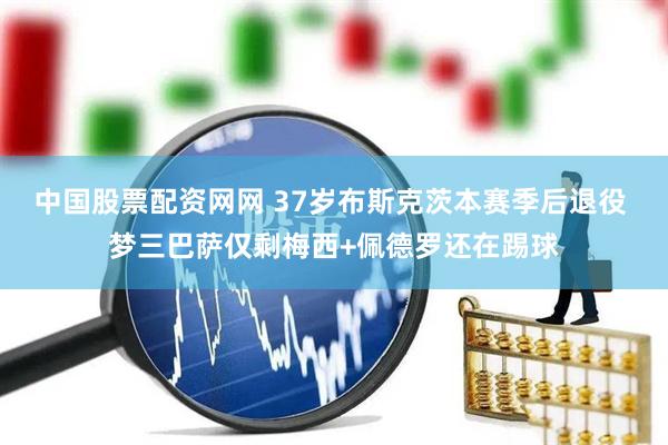 中国股票配资网网 37岁布斯克茨本赛季后退役 梦三巴萨仅剩梅西+佩德罗还在踢球
