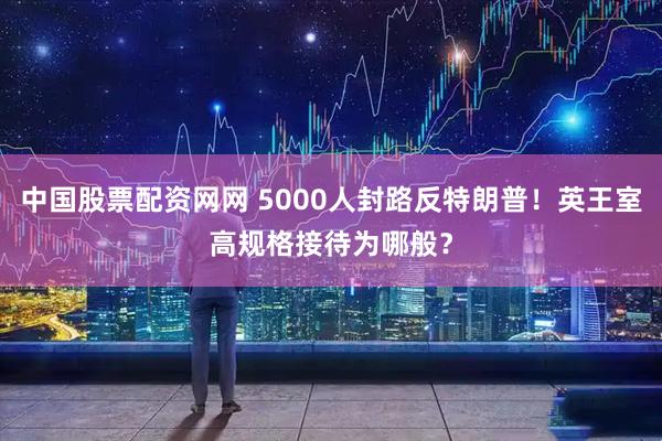 中国股票配资网网 5000人封路反特朗普！英王室高规格接待为哪般？