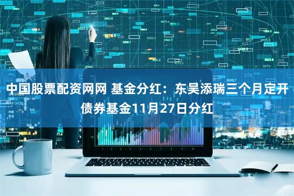 中国股票配资网网 基金分红:东吴添瑞三个月定开债券基金11月27日分红