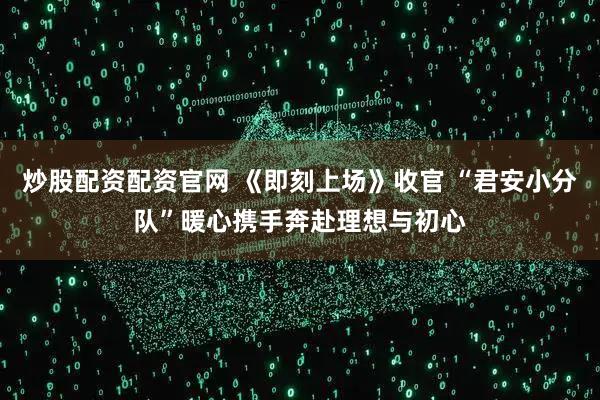炒股配资配资官网 《即刻上场》收官 “君安小分队”暖心携手奔赴理想与初心