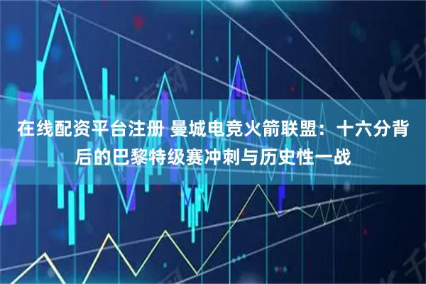 在线配资平台注册 曼城电竞火箭联盟：十六分背后的巴黎特级赛冲刺与历史性一战