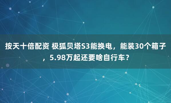 按天十倍配资 极狐贝塔S3能换电，能装30个箱子，5.98万起还要啥自行车？