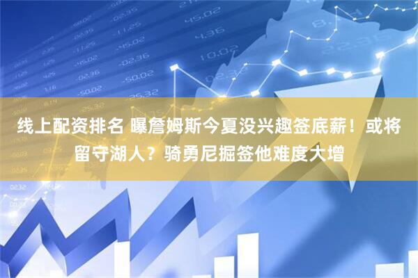 线上配资排名 曝詹姆斯今夏没兴趣签底薪！或将留守湖人？骑勇尼掘签他难度大增