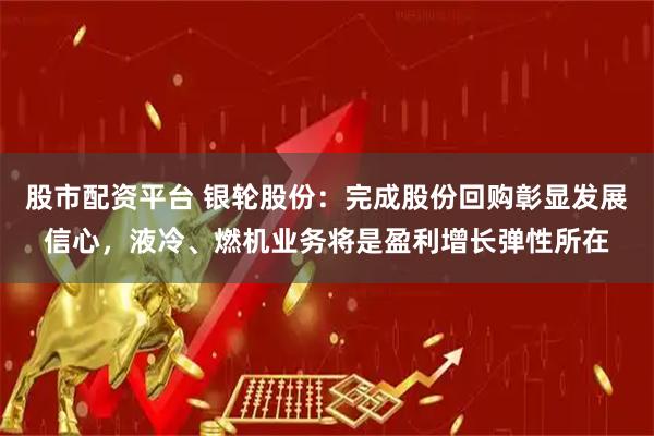 股市配资平台 银轮股份：完成股份回购彰显发展信心，液冷、燃机业务将是盈利增长弹性所在