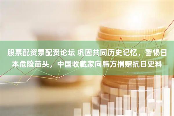 股票配资票配资论坛 巩固共同历史记忆，警惕日本危险苗头，中国收藏家向韩方捐赠抗日史料