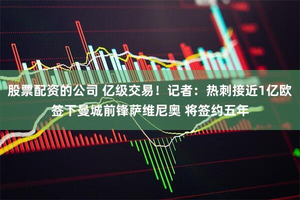 股票配资的公司 亿级交易！记者：热刺接近1亿欧签下曼城前锋萨维尼奥 将签约五年