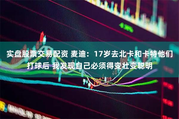 实盘股票交易配资 麦迪：17岁去北卡和卡特他们打球后 我发现自己必须得变壮变聪明