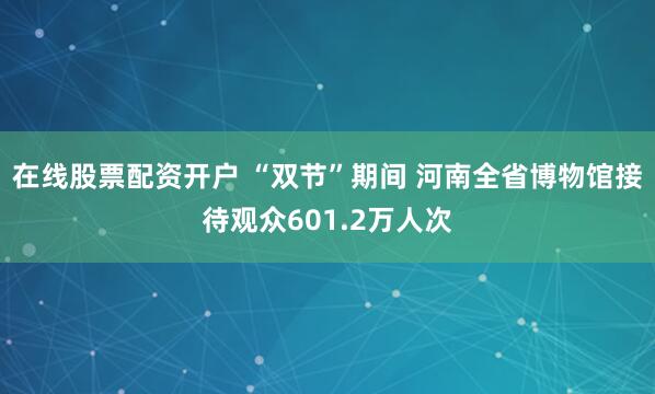 在线股票配资开户 “双节”期间 河南全省博物馆接待观众601.2万人次