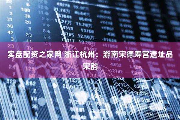 实盘配资之家网 浙江杭州：游南宋德寿宫遗址品宋韵
