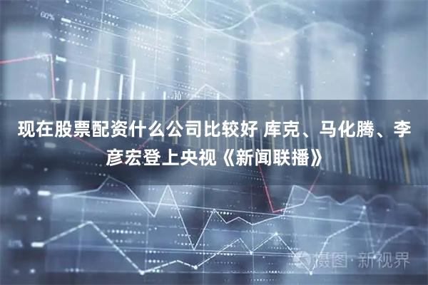 现在股票配资什么公司比较好 库克、马化腾、李彦宏登上央视《新闻联播》